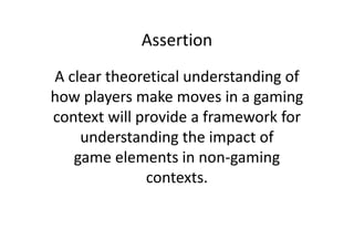 Assertion
A clear theoretical understanding of
how players make moves in a gaming
context will provide a framework for
    understanding the impact of
   game elements in non-gaming
              contexts.
 