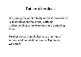 Future directions

Discussing the applicability of these dimensions
is an interesting challenge. Both for
understanding game elements and designing
them.

Further discussion of alternate theories of
action, additional dimensions of games is
welcome!
 