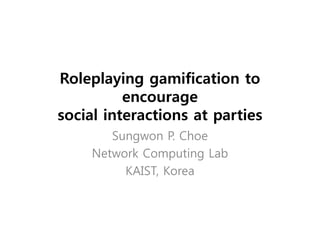 Roleplaying gamification to
          encourage
social interactions at parties
        Sungwon P. Choe
     Network Computing Lab
          KAIST, Korea
 