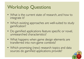 Workshop Questions	

•  What is the current state of research, and how to
   integrate it? 	

•  Which existing approaches are well-suited to study
   gamiﬁcation?	

•  Do gamiﬁed applications feature speciﬁc or novel,
   unresearched characteristics?	

•  What happens when game design elements are
   transferred into non-game contexts?	

•  Which promising (new) research topics and data
   sources do gamiﬁed applications provide?	

 