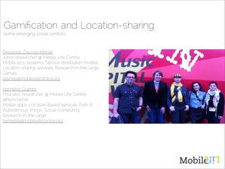 Gamiﬁcation and Location-sharing
some emerging social conﬂicts



Presenter: Zeynep Ahmet
Junior researcher @ Mobile Life Centre,
Mobile eco-systems, Service distribution models,
Location-sharing services, Research-in-the-large.
Games
zeynep@mobilelifecentre.org

Henriette Cramer
Post-doc researcher @ Mobile Life Centre,
@hsmcramer
Mobile apps, Location-based services, Bots 
Autonomous ‘things’, Social Computing,
Research-in-the-large
henriette@mobilelifecentre.org
 