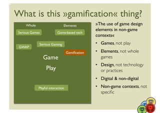 What is this »gamiﬁcation« thing?	

      Whole	

                       Elements	

           »The use of game design
                                                           elements in non-game
 Serious Games	

               Game-based tech	

                                                           contexts«	

                 Serious Gaming	

                         •  Games, not play	

 GWAP	

                                          Gamiﬁcation	

   •  Elements, not whole
                    Game	

                                   games	

                                                           •  Design, not technology
                       Play	

                                or practices	

                                                           •  Digital  non-digital	

                 Playful interaction	

                    •  Non-game contexts, not
                                                              speciﬁc	

 