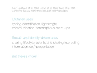As in Barkhuus et al., 2008: Brown et al., 2008, Tang et al., 2010,
Consolvo, 2005  many more location-sharing studies:


Utilitarian uses:
easing coordination, lightweight
communication, serendipitous meet-ups

Social- and identity-driven uses:
sharing lifestyle, events and sharing interesting
information, self-presentation.


But there’s more!
 