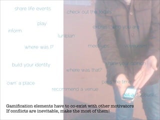 share life events
                               check out the locals

                ‘play’
                                          express who you are
inform
                           (un)plan

         ‘where was I?’                 meet-ups          voyeurism


  build your identity                             share your opinion
                              ‘where was that?’

‘own’ a place                                 pass the time
                         recommend a venue
                                                         get a discount

Gamiﬁcation elements have to co-exist with other motivators
If conﬂicts are inevitable, make the most of them!
 