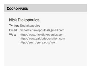 COORDINATES

 Nick Diakopoulos
 Twitter: @ndiakopoulos
 Email: nicholas.diakopoulos@gmail.com
 Web: http://www.nickdiakopoulos.com
          http://www.salubriousnation.com
          http://sm.rutgers.edu/vox
 