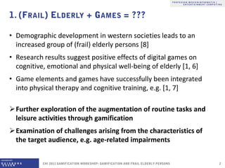 • Demographic development in western societies leads to an
  increased group of (frail) elderly persons [8]
• Research results suggest positive effects of digital games on
  cognitive, emotional and physical well-being of elderly [1, 6]
• Game elements and games have successfully been integrated
  into physical therapy and cognitive training, e.g. [1, 7]

Further exploration of the augmentation of routine tasks and
 leisure activities through gamification
Examination of challenges arising from the characteristics of
 the target audience, e.g. age-related impairments
 