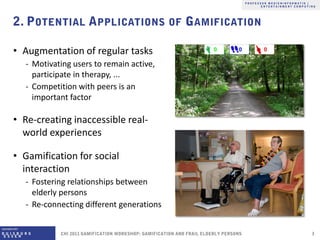 • Augmentation of regular tasks
  ‐ Motivating users to remain active,
    participate in therapy, ...
  ‐ Competition with peers is an
    important factor

• Re-creating inaccessible real-
  world experiences

• Gamification for social
  interaction
  ‐ Fostering relationships between
    elderly persons
  ‐ Re-connecting different generations
 