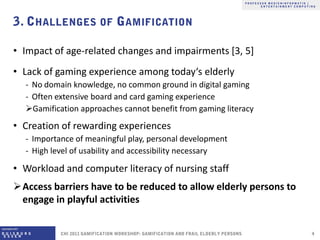 • Impact of age-related changes and impairments [3, 5]
• Lack of gaming experience among today‘s elderly
  ‐ No domain knowledge, no common ground in digital gaming
  ‐ Often extensive board and card gaming experience
  Gamification approaches cannot benefit from gaming literacy
• Creation of rewarding experiences
  ‐ Importance of meaningful play, personal development
  ‐ High level of usability and accessibility necessary

• Workload and computer literacy of nursing staff
Access barriers have to be reduced to allow elderly persons to
 engage in playful activities
 