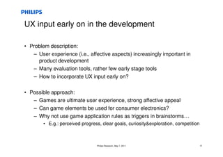 UX input early on in the development

• Problem description:
   – User experience (i.e., affective aspects) increasingly important in
     product development
   – Many evaluation tools, rather few early stage tools
   – How to incorporate UX input early on?

• Possible approach:
   – Games are ultimate user experience, strong affective appeal
   – Can game elements be used for consumer electronics?
   – Why not use game application rules as triggers in brainstorms…
        • E.g.: perceived progress, clear goals, curiosityexploration, competition



                                 Philips Research, May 7, 2011                        4
 