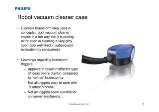 Robot vacuum cleaner case
• Example brainstorm idea used in
  concepts: robot vacuum cleaner
  shows in a fun way that it is putting
  extra effort in cleaning a very dirty
  spot (also well-liked in subsequent
  evaluation by consumers)


• Learnings regarding brainstorm
  triggers:
     – Appears to result in different type
       of ideas (more playful) compared
       to “normal” brainstorms
     – Not all triggers easy to work with
           adapt process
     – Not all triggers seem suitable for
       consumer electronics…

                                    Philips Research, May 7, 2011   5
 