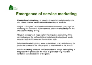 Emergence of service marketing
Classical marketing theory is based on the exchange of physical goods
and cannot provide a sufficient understanding on services.

Vargo  Lusch (2004) launched the term service-dominant (S-D) logic for
marketing and proclaimed that the service approach should replace the
classical marketing theory.

Value-in-use approach helps explain the ubiquitous applicability of the
service logic and the profound difference between the traditional, goods-
dominant logic and the new service-dominant logic.

In traditional marketing theory, value is considered to be created during the
production process by the company and to be embedded in the product.

Service marketing literature sees the customer always participating in
the production process as the value is generated only once the
customer uses the service or the good.
 