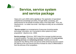 Service, service system
         and service package
Vargo and Lusch (2004) define service as “the application of specialized
competences (knowledge and skills), through deeds, processes, and
performances for the benefit of another entity or the entity itself”. Thus, any
intentional act - no matter how small - that helps an entity can be considered
a service.

“Service system is an arrangements of resources (including people,
technology, information, etc.) connected to other systems by value
propositions”. (Spohrer et al., 2008)

Service package (Grönroos, 2007) helps firms manage bundled services
or service systems. The basic service package consists of the core service,
enabling services and enhancing services. Enabling services are
required for the offering of the core service while enhancing services support
the offering of the core service and thus increase its value or differentiates it
from the services of the competitors.
 