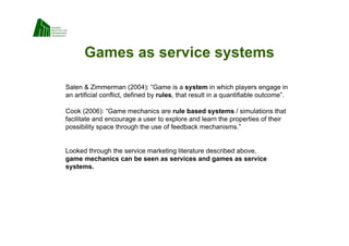Games as service systems

Salen  Zimmerman (2004): “Game is a system in which players engage in
an artificial conflict, defined by rules, that result in a quantifiable outcome”.

Cook (2006): “Game mechanics are rule based systems / simulations that
facilitate and encourage a user to explore and learn the properties of their
possibility space through the use of feedback mechanisms.”


Looked through the service marketing literature described above,
game mechanics can be seen as services and games as service
systems.
 