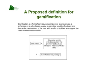 A Proposed definition for
             gamification
Gamification is a form of service packaging where a core service is
enhanced by a rules-based service system that provides feedback and
interaction mechanisms to the user with an aim to facilitate and support the
users’ overall value creation.
 