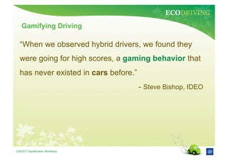 ECODRIVING
   Gamifying Driving

  “When we observed hybrid drivers, we found they
  were going for high scores, a gaming behavior that
  has never existed in cars before.”
                                       - Steve Bishop, IDEO




CHI2011 Gamification Workshop
 