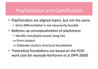 Playfulica+on	
  and	
  Gamiﬁca+on	
  
•  Playfulica+on	
  are	
  aligned	
  topics,	
  but	
  not	
  the	
  same.	
  	
  
    •  Strict	
  diﬀeren+a+on	
  is	
  not	
  necessarily	
  feasible	
  	
  
•  BoQoms	
  up	
  conceptualiza+on	
  of	
  playfulness	
  
    •  Iden+fy	
  real	
  playful	
  events	
  (long	
  list)	
  	
  
    ⇒ 	
  Form	
  clusters	
  	
  
    ⇒ 	
  Elaborate	
  clusters	
  structural	
  founda+ons	
  
•  Theore+cal	
  founda+ons	
  are	
  based	
  on	
  the	
  PLEX	
  
   work	
  (see	
  for	
  example	
  Korhonen	
  et	
  al	
  DPPI	
  2009)	
  
 