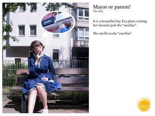 Mayor or patron?
The story



It is a beautiful day. Eva plans visiting
her favorite pub the “zweibar”  .

She strolls to the “zweibar”
                           .
 