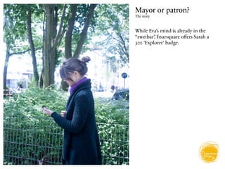 Mayor or patron?
The story



While Eva’s mind is already in the
“zweibar” Foursquare oﬀers Sarah a
         ,
300 'Explorer' badge.
 