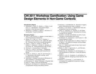 CHI 2011 Workshop Gamification: Using Game
Design Elements in Non-Game Contexts
Introductory Papers
1. Deterding, S., Sicart, M., Nacke, L., O’Hara, K. and
Dixon, D.: Gamification: Using Game Design
Elements in Non-Gaming Contexts
2. Deterding, S., Khaled, R., Nacke, L. and Dixon, D.:
Gamification: Toward a Definition
Workshop Papers
3. Antin, J. and Churchill, E.: Badges in Social Media: A
Social Psychological Perspective
4. Brewer, R. S., Lee, G. E., Xu, Y., Desiato, C.,
Katchuk, M. and Johnson, P. M.: Lights Off. Game
On. The Kukui Cup: A Dorm Energy Competition
5. Cheng, L., Shami, S., Dugan, C., Muller, M.,
DiMicco, J., Patterson, J., Rohall, S., Sempere, A.
and Geyer, W.: Finding Moments of Play at Work
6. Cheung, G.: Consciousness in Gameplay
7. Choe, S. P., Jang, H. and Song, J.: Roleplaying
gamification to encourage social interactions at
parties
8. Cramer, H., Ahmet, Z., Rost, M. and Holmquist, L.
E.: Gamification and location-sharing: some
emerging social conflicts
9. Deterding, S: Situated motivational affordances of
game elements: A conceptual model
10.Diakopoulos, N.: Design Challenges in Playable Data
11.Dixon, D.: Player Types and Gamification
12.Gerling, K. and Masuch, M.: Exploring the Potential
of Gamification Among Frail Elderly Persons
13.Hoonhout, J. and Meerbeek, B.: Brainstorm triggers:
game characteristics as input in ideation
14.Huotari, K. and Hamari, J. “Gamification” from the
perspective of service marketing
15.Inbar, O., Tractinsky, N., Tsimhoni, O. and Seder,
T.: Driving the Scoreboard: Motivating Eco-Driving
Through In-Car Gaming
16.Khaled, R.: Itʼs Not Just Whether You Win or Lose:
Thoughts on Gamification and Culture
17.Kuikkaniemi, K., Holopainen, J. and Huotari, K.: Play
Society Research Project
18.Laschke, M. and Hassenzahl, M.: Being a "mayor" or
a "patron"? The difference between owning badges
and telling stories
19.Lee, H.-J.: What could media art learn from recent
experimental games?
20.Müller, F., Peer, F., Agamanolis, S., and Sheridan,
J.: Gamification and Exertion
21.Narasimhan, N., Chiricescu, S. and Vasudevan, V.:
The Gamification of Television: is there life beyond
badges?
22.Nikkila, S., Linn, S., Sundaram, H. and Kelliher, A.:
Playing in Taskville: Designing a Social Game for the
Workplace
23.Reeves, B., Cummings, J. J. and Anderson, D.:
Leveraging the engagement of games to change
energy behavior
 