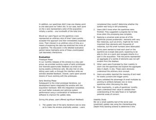 In addition, our sparklines didn’t map one display point         complained they couldn’t determine whether the
to one data point as Tufte’s did. In our case, each point        system was hung or still processing.
on the x-axis represented a slice of the acquisition –      2.   Users didn’t know when the sparklines were
initially a centile – one hundredth of the total time.           finished. They suggested a progress bar to help
                                                                 know when the processing was complete.
Would our users figure out the sparkline x-axis
                                                            3.   Applying a universal scale across all of the
represented an arbitrary slice of time? Users quickly
                                                                 sparklines proved problematic: elements with very
accepted this approach and then immediately expected
                                                                 few instances, such as errors, might be far more
more. Their interest in an arbitrary slice of time as a
                                                                 important than elements with thousands of
means of exploring the data has stretched the limits of
                                                                 instances, but the small numbers were attenuated.
a sparkline. The discussion in the detailed evaluation
section below highlights some of these unanticipated        4.   Some users wanted to treat each pixel on the
(yet desirable) interactions.                                    sparkline as a single data point, expecting to be
                                                                 able to click on a point and navigate directly to a
Evaluation                                                       spot in the acquisition. That the points represented
Prototype Phase                                                  an aggregate of a centile of elements was not self-
In our monthly releases of the window to a key user              evident from the displays.
group, we provided working copies of early prototypes       5.   Other users were frustrated by their inability to
and received opportunistic feedback via email and                zoom into the sparklines and explore the aggregate
during weekly conference calls. We also met on-site,             data in depth, in situ. These users obviously
letting users walk us through the interface while we             understood the arbitrary slice concept.
solicited detailed feedback. Overall, users spent several   6.   Users accurately reported the meaning of and need
dozens of hours working with the prototypes.                     for marks (cursors and trigger point).
                                                            7.   Users validated the advantage of small multiples by
Early Working Phase
                                                                 pointing to artifacts between two or more
Subsequent to the initial prototype iterations, our
                                                                 sparklines when discussing the data.
development teams integrated the window with the
acquisition hardware. With the integration completed,       8.   Most importantly, in spite of sparklines’ novelty,
we could better evaluate and optimize system                     users understood their value to validate their
performance using a combination of hardware and                  understanding of the data flows or to highlight
software to improve the update rates.                            potential areas of concern.


During this phase, users offered significant feedback:      Usability Study
                                                            We ran a small usability test of the worst case
1.   The update rate of the early iterations was so slow    (predicted) update rate using the checkerboarding
     as to make the window practically useless – users      (depth-first) banding scheme to determine if this
 