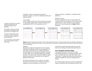 interaction, along with preliminary tests of the                       apparent reduction in legibility or usefulness of the
                                       logarithmic scaling, convinced us adjustable scaling had               sparklines.
                                       marginal benefit.
                                                                                                              Definition of Done
                                       x-axis scaling                                                         All users understood the way we had rendered the
                                       Using a centile (1/100th) slice of the acquisition resulted            meaning of done. As a result, we did not have to add
                                       in unacceptable performance. Slices were reduced to a                  progress bars or other interfaces – each sparkline
A selection of frames from the Flash
usability prototype shows the
                                       quadragintile (1/40th) of the acquisition with no                      served as its own progress bar as Figure 4 below
progressive updating of the                                                                                   illustrates.
sparklines.

One question resolved by the test
was whether the sparklines could
act as their own “progress” bars.

In the test, two indications were
provided: a change in tone from
grey to black and the addition of
terminating blocks.

In the final design, the terminating
blocks were removed to reduce
visual noise.                          Figure 4 Usability Prototype for Definition of Done. These selected frames from the Flash prototype show the sparklines updating from
                                       right to left using a checkerboarding scheme. They indicate they are complete by changing their tone from grey to black and terminate
                                       with 2x2 pixel blocks.

                                       Updating                                                               accustomed to acquiring larger data sets, they will
                                       Dynamically updating the sparklines has the greatest                   likely tire of waiting and desire better performance.
                                       potential to negatively impact the user experience. For
                                       some types of acquisitions, our updating algorithms                    Final Thoughts and Next Steps
                                       take advantage of our proprietary acquisition hardware.                The sparklines turned out be one of the most
                                       In other cases, we use software algorithms to process                  controversial elements in our design proposals. Users
                                       the data. This means users experience different update                 were unfamiliar with them, they didn’t exist in the
                                       behaviors based on the acquisition and the types of                    “other guys’” interface and, being novel, there wasn’t
                                       algorithms we employ.                                                  sufficient precedent for users to understand their
                                                                                                              benefit.
                                       As clever as we’ve been so far, however, we expect
                                       we’ll need to do further work to reduce the impact of                  Our iterative design process was crucial to getting the
                                       updates on the user experience. As users grow                          design of sparklines right and helping overcome user
 