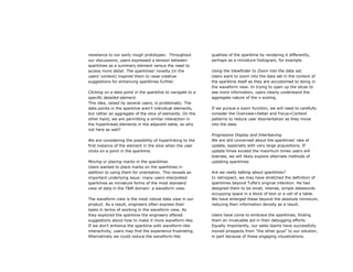 resistance to our early rough prototypes. Throughout         qualities of the sparkline by rendering it differently,
our discussions, users expressed a tension between           perhaps as a miniature histogram, for example.
sparklines as a summary element versus the need to
access more detail. The sparklines’ novelty (in the          Using the Viewfinder to Zoom into the data set.
users’ context) inspired them to raise creative              Users want to zoom into the data set in the context of
suggestions for enhancing sparklines further.                the sparkline itself as they are accustomed to doing in
                                                             the waveform view. In trying to open up the slices to
Clicking on a data point in the sparkline to navigate to a   see more information, users clearly understand the
specific detailed element.                                   aggregate nature of the x-scaling.
This idea, raised by several users, is problematic. The
data points in the sparkline aren’t individual elements,     If we pursue a zoom function, we will need to carefully
but rather an aggregate of the slice of elements. On the     consider the Overview+Detail and Focus+Context
other hand, we are permitting a similar interaction in       patterns to reduce user disorientation as they move
the hyperlinked elements in the adjacent table, so why       into the data.
not here as well?
                                                             Progressive Display and Interleaving.
We are considering the possibility of hyperlinking to the    We are still concerned about the sparklines’ rate of
first instance of the element in the slice when the user     update, especially with very large acquisitions. If
clicks on a point in the sparkline.                          update times exceed the maximum times users will
                                                             tolerate, we will likely explore alternate methods of
Moving or placing marks in the sparklines.                   updating sparklines
Users wanted to place marks on the sparklines in
addition to using them for orientation. This reveals an      Are we really talking about sparklines?
important underlying issue: many users interpreted           In retrospect, we may have stretched the definition of
sparklines as miniature forms of the most standard           sparklines beyond Tufte’s original intention. He had
view of data in the T&M domain: a waveform view.             designed them to be small, intense, simple datawords
                                                             occupying space in a block of text or a cell of a table.
The waveform view is the most robust data view in our        We have enlarged these beyond the absolute minimum,
product. As a result, engineers often express their          reducing their information density as a result.
tasks in terms of working in the waveform view. As
they explored the sparkline the engineers offered            Users have come to embrace the sparklines, finding
suggestions about how to make it more waveform-like.         them an invaluable aid in their debugging efforts.
If we don’t enhance the sparkline with waveform-like         Equally importantly, our sales teams have successfully
interactivity, users may find the experience frustrating.    moved prospects from “the other guys” to our solution,
Alternatively we could reduce the waveform-like              in part because of these engaging visualizations.
 