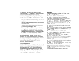 This case study has highlighted the use of Edward            Citations
Tufte’s sparklines as a novel form of visualization in the   (All Web citations were accessed on 23 Sep. 2010.)
context of a real-time test and measurement                  [1] All of Zero. TraxStocks.
instrument. To improve their utility and usability, we       http://www.allofzero.com/traxstocks/
diverged from Tufte’s original concept in several ways:      [2] Ask E.T.: Sparklines: theory and practice.
                                                             http://www.edwardtufte.com/bboard/q-and-a-fetch-
                                                             msg?msg_id=0001OR&topic_id=1&topic=
   We used sparklines to summarize large data sets in
    real time.                                               [3] Card, S.K, Mackinlay, J., Shneiderman, B. Readings
                                                             in Information Visualization: Using Vision to Think.
   We used sparklines as the foundation for navigation      Morgan Kaufmann Publishers, San Francisco, CA, USA,
    into the data sets.                                      (1999), 285-310.
   We used sparklines as interactive elements within        [4]   Google Finance. http://www.google.com/finance
    an information visualization space.                      [5] IEEE.org.
   We used sparklines as built-in progress indicators       http://ieee.org/searchresults/index.html?cx=00653974
    to progressively display data as the instrument          0418318249752:f2h38l7gvis&cof=FORID:11&qp=&ie=
                                                             UTF-8&oe=UTF-
    processes it, continuously and smoothly animating
                                                             8&q=sparkline&siteurl=ieee.org/index.html
    the sparkline and transitioning it from grey to black
                                                             [6] The ACM Digital Library. Search query: “sparkline”
    to reinforce our users’ understanding of “done.”
                                                             http://portal.acm.org/portal.cfm
                                                             [7] Theisen, Karen, Frishberg, Nancy. DataPlace:
We could have copied “familiar” offerings from a             Exploring Statistics about Cities,
competitor and missed an opportunity to improve the          http://www.andrew.cmu.edu/user/cdisalvo/chi2007wor
debugging engineers’ experience. Instead, we achieved        kshop/papers/DataPlace-workshopCHi2007-3.pdf
two strategic goals through our design process:              CHI2007. Pg 2.
accelerate bug resolution for our users and offer a          [8] Tufte, E.R. Beautiful Evidence. Graphics Press LLC,
distinctive, competitive solution.                           Cheshire, CT, USA (2006), 46-63.
                                                             [9] Tufte, E.R. Envisioning Information. Graphics Press
Acknowledgements                                             LLC, Cheshire, CT, USA (1990), 67.
Huge thanks to the product line’s team of hardware and       [10] Ware, C. Information Visualization: Perception for
software engineers who helped develop sparklines.            Design. Morgan Kaufmann Publishers, San Francisco,
Additional thanks goes to the numerous debugging             CA, USA, (2004).
engineers who put up with extraordinarily bad early          [11] Yahoo! Finance. http://finance.yahoo.com/
versions of our software. Finally, appreciation goes to
David Stubbs for his detailed editorial suggestions. Any
errors are solely the responsibility of the author.
 