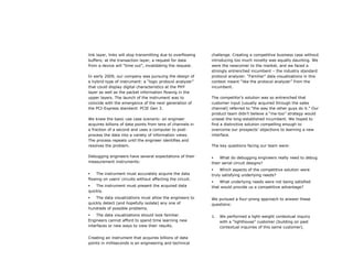 link layer, links will stop transmitting due to overflowing   challenge. Creating a competitive business case without
buffers; at the transaction layer, a request for data         introducing too much novelty was equally daunting. We
from a device will “time out”, invalidating the request.      were the newcomer to the market, and we faced a
                                                              strongly entrenched incumbent – the industry standard
In early 2009, our company was pursuing the design of         protocol analyzer. “Familiar” data visualizations in this
a hybrid type of instrument: a “logic protocol analyzer”      context meant “like the protocol analyzer” from the
that could display digital characteristics at the PHY         incumbent.
layer as well as the packet information flowing in the
upper layers. The launch of the instrument was to             The competitor’s solution was so entrenched that
coincide with the emergence of the next generation of         customer input (usually acquired through the sales
the PCI-Express standard: PCIE Gen 3.                         channel) referred to “the way the other guys do it.” Our
                                                              product team didn’t believe a “me-too” strategy would
We knew the basic use case scenario: an engineer              unseat the long-established incumbent. We hoped to
acquires billions of data points from tens of channels in     find a distinctive solution compelling enough to
a fraction of a second and uses a computer to post-           overcome our prospects’ objections to learning a new
process the data into a variety of information views.         interface.
The process repeats until the engineer identifies and
resolves the problem.                                         The key questions facing our team were:

Debugging engineers have several expectations of their            What do debugging engineers really need to debug
measurement instruments:                                      their serial circuit designs?
                                                                  Which aspects of the competitive solution were
   The instrument must accurately acquire the data           truly satisfying underlying needs?
flowing on users’ circuits without affecting the circuit.
                                                                 What underlying needs were not being satisfied
   The instrument must present the acquired data             that would provide us a competitive advantage?
quickly.
   The data visualizations must allow the engineers to       We pursued a four-prong approach to answer these
quickly detect (and hopefully isolate) any one of             questions:
hundreds of possible problems.
    The data visualizations should look familiar.            1.   We performed a light-weight contextual inquiry
Engineers cannot afford to spend time learning new                 with a “lighthouse” customer (building on past
interfaces or new ways to view their results.                      contextual inquiries of this same customer).

Creating an instrument that acquires billions of data
points in milliseconds is an engineering and technical
 