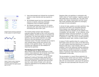 2.   Users demonstrated and critiqued the incumbent’s       Designers often use sparklines in combination with
                                           product to help illustrate what was essential to       Tufte’s notion of “small multiples:” repetitive graphs of
                                           them.                                                  data placed next to one another [9]. The scale of the
                                      3.   We facilitated several two-hour participatory design   graphs, their display characteristics and their layout
                                           sessions to identify underlying challenges             help reveal interesting data patterns by leveraging
                                           irrespective of the incumbent’s approach.              principles of human perception.

                                      4.   We released prototypes monthly for 15 months,
                                                                                                  In almost all cases, graphics use static sparklines: they
                                           discussing with users what worked and refining or
                                                                                                  summarize trend data to be interpreted passively.
                                           eliminating that which didn’t work.
                                                                                                  Online displays may update sparklines when the
                                                                                                  underlying data set is changed, but the updates occur
Google Finance showing sparklines     The resulting design solution helps debugging               immediately, with little delay. In rare instances, online
in the context of a chart of stocks   engineers assess the health of their circuit and quickly    applications design interactive sparklines. In a typical
                                      identify problems, primarily through an innovative use      application such as Google Finance [3], a list of stocks
                                      of sparklines. The case study details the design of the     is displayed in a table. One column includes sparklines
                                      sparkline, from the original inspiration as a static        reflecting the stocks’ daily, monthly or yearly trends.
                                      element to the final expression as an animated
                                      interactive control. The study illustrates how our team’s   A review of Tufte’s sparkline blog [2], a query on the
                                      user-centered design process was central to the             ACM Digital Library [6] and a query on the IEEE library
                                      evolution of the sparkline design. The case study           [3] return citations describing sparklines as a means of
                                      concludes with reflections on user feedback for             displaying data sets in small multiples. With one
                                      improving the sparklines.                                   exception, none of the references mentions sparklines
                                                                                                  as interactive or navigational elements. The literature
                                      The Background of Sparklines                                doesn’t describe how the construction or animated
                                      When Edward Tufte introduced sparklines as “small,          display of sparklines might influence the observer’s
                                      intense, simple datawords” [6] he literally meant them      interpretation of their data.
                                      to be graphical words embedded in sentences
                                      (                                     ). He intended        The one exception is a recent iPhone application for
                                      sparklines to maximize information density when             comparing stock market funds and indexes: TraxStocks
                                      communicating quantitative (statistical) information.       [1]. The publisher moves beyond passive display of
                                      Since their introduction, sparklines have found their       data with one enhancement: users touch the sparkline
Yahoo! Finance using a sparkline
                                      way into a wide variety of media: print, web and            to display the value associated with that point on the
(at bottom) as an interactive
control to adjust the upper graphs’   interactive applications for the desktop and mobile         line.
span of time                          phone [1,3,11].
 