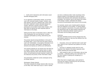     Clarify which interactions with information would      out onto a conference table. Audio recordings of the
facilitate debugging tasks.                                 sessions played in the background while the author
                                                            looked at the elements each participant had placed or
In our approach to participatory design, we provide         annotated. The intention was to dive below the surface
users with oversized sheets of paper, markers, yarn,        of the design to better understand the deeper
pipe cleaners, glue guns, adhesive dots, sticky-notes       structures the participants were trying to communicate.
and other materials to sketch desirable designs for
screens. Working in groups of seven or fewer,               For example, several users insisted specific elements
participants are provided a blank sheet of paper; their     had to be adjacent to one another. In looking deeper
task starts by placing the most important piece of          into this apparent requirement, the author determined
information on the sheet.                                   the requirement was not about specific elements but
                                                            about the relationship between specific types of
Getting the first piece of information down is often the    information and the debug process itself.
most challenging, but once that barrier is broken
individuals participate by writing, editorializing and      Outcomes
drawing.                                                    The team identified several common themes from the
                                                            participatory sessions on day two that differed from the
The process requires strong facilitation on the part of     first day’s observations:
the design team: much of the time the author acted as
coach and “cheerleader,” encouraging individuals to put        Anomalies, errors and “stuff that didn’t smell right”
items onto the sheet, helping them reorganize the           were rated as more important than patterns of normal
elements and teasing out conflicts and clarifications.      data flow.
                                                                Summary or statistical results were far more
The resulting sketches do not directly form the basis for   important than detailed information especially when
our design; instead, through making marks on paper          initially assessing the acquired data.
and making decisions about what elements should go
                                                                Users wanted to stay in an information view as long
where, the participants provide important insights into
                                                            as possible – preferably adding more information into
the relevance and priority of their information needs.
                                                            the view instead of creating and navigating to a
                                                            different view.
The participants created ten screen prototypes during
the design sessions.
                                                            When they had to navigate away, users wanted to
                                                            minimize the impact of switching from the summary
Participatory Design Analysis                               information to detailed views.
The author analyzed the design sessions after returning
to the office. Each sheet was hung on a wall or spread
 