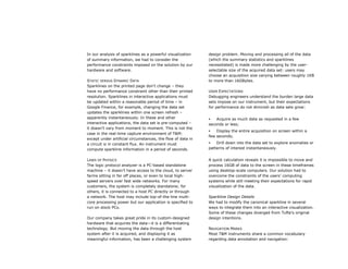 In our analysis of sparklines as a powerful visualization    design problem. Moving and processing all of the data
of summary information, we had to consider the               (which the summary statistics and sparklines
performance constraints imposed on the solution by our       necessitated) is made more challenging by the user-
hardware and software.                                       selectable size of the acquired data set: users may
                                                             choose an acquisition size varying between roughly 1KB
STATIC VERSUS DYNAMIC DATA                                   to more than 16GBytes.
Sparklines on the printed page don’t change – they
have no performance constraint other than their printed      USER EXPECTATIONS
resolution. Sparklines in interactive applications must      Debugging engineers understand the burden large data
be updated within a reasonable period of time – in           sets impose on our instrument, but their expectations
Google Finance, for example, changing the data set           for performance do not diminish as data sets grow:
updates the sparklines within one screen refresh –
apparently instantaneously. In these and other                  Acquire as much data as requested in a few
interactive applications, the data set is pre-computed –     seconds or less;
it doesn’t vary from moment to moment. This is not the
                                                                Display the entire acquisition on screen within a
case in the real-time capture environment of T&M:
                                                             few seconds;
except under artificial circumstances, the flow of data in
a circuit is in constant flux. An instrument must               Drill down into the data set to explore anomalies or
compute sparkline information in a period of seconds.        patterns of interest instantaneously.


LAWS OF PHYSICS                                              A quick calculation reveals it is impossible to move and
The logic protocol analyzer is a PC-based standalone         process 16GB of data to the screen in these timeframes
machine – it doesn’t have access to the cloud, to server     using desktop-scale computers. Our solution had to
farms sitting in far off places, or even to local high-      overcome the constraints of the users’ computing
speed servers over fast wide networks. For many              systems while still meeting their expectations for rapid
customers, the system is completely standalone; for          visualization of the data.
others, it is connected to a host PC directly or through
a network. The host may include top-of-the-line multi-       Sparkline Design Details
core processing power but our application is specified to    We had to modify the canonical sparkline in several
run on stock PCs.                                            ways to integrate them into an interactive visualization.
                                                             Some of these changes diverged from Tufte’s original
Our company takes great pride in its custom-designed         design intentions.
hardware that acquires the data—it is a differentiating
technology. But moving the data through the host             NAVIGATION MARKS
system after it is acquired, and displaying it as            Most T&M instruments share a common vocabulary
meaningful information, has been a challenging system        regarding data annotation and navigation:
 