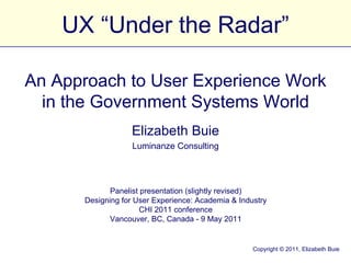 UX “Under the Radar” Elizabeth Buie Luminanze Consulting Panelist presentation (slightly revised) Designing for User Experience: Academia & Industry CHI 2011 conference Vancouver, BC, Canada - 9 May 2011 An Approach to User Experience Work in the Government Systems World Copyright © 2011, Elizabeth Buie 
