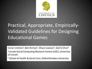 Practical, Appropriate, Empirically-Validated Guidelines for Designing Educational Games Conor Linehan1, Ben Kirman1, Shaun Lawson1, Gail G Chan2 1Lincoln Social Computing Research Centre (LiSC), University of Lincoln 2 School of Health & Social Care, Oxford Brookes University 