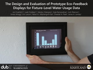 The Design and Evaluation of Prototype Eco-Feedback
     Displays for Fixture-Level Water Usage Data
        Jon Froehlich1,2, Leah Findlater1,2, Marilyn Ostergren1, Solai Ramanathan1, Josh Peterson1,
     Inness Wragg1, Eric Larson1, Fabia Fu1, Mazhengmin Bai1, Shwetak N. Patel1, James A. Landay1




  design:   UNIVERSITY of
  use:
  build:    WASHINGTON
 