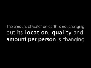 The amount of water on earth is not changing
but its location, quality and
amount per person is changing
 