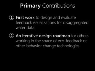Primary Contributions
1 First work to design and evaluate
  feedback visualizations for disaggregated
  water data
2 An iterative design roadmap for others
  working in the space of eco-feedback or
  other behavior change technologies
 