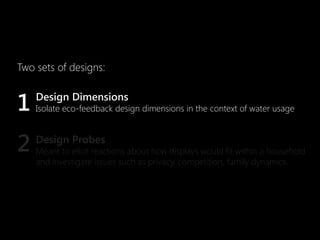 Two sets of designs:


1   Design Dimensions
    Isolate eco-feedback design dimensions in the context of water usage



2   Design Probes
    Meant to elicit reactions about how displays would fit within a household
    and investigate issues such as privacy, competition, family dynamics.
 