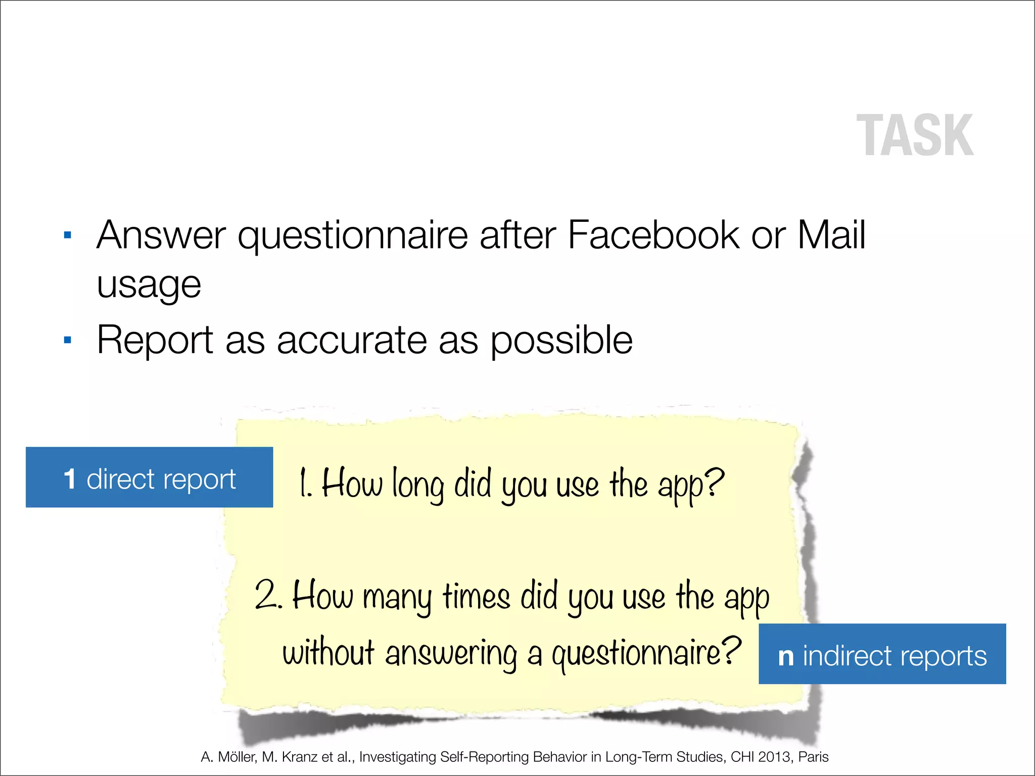 TASK
■ Answer questionnaire after Facebook or Mail
usage
■ Report as accurate as possible
1. How long did you use the app?
2. How many times did you use the app
without answering a questionnaire?
1 direct report
n indirect reports
A. Möller, M. Kranz et al., Investigating Self-Reporting Behavior in Long-Term Studies, CHI 2013, Paris
 