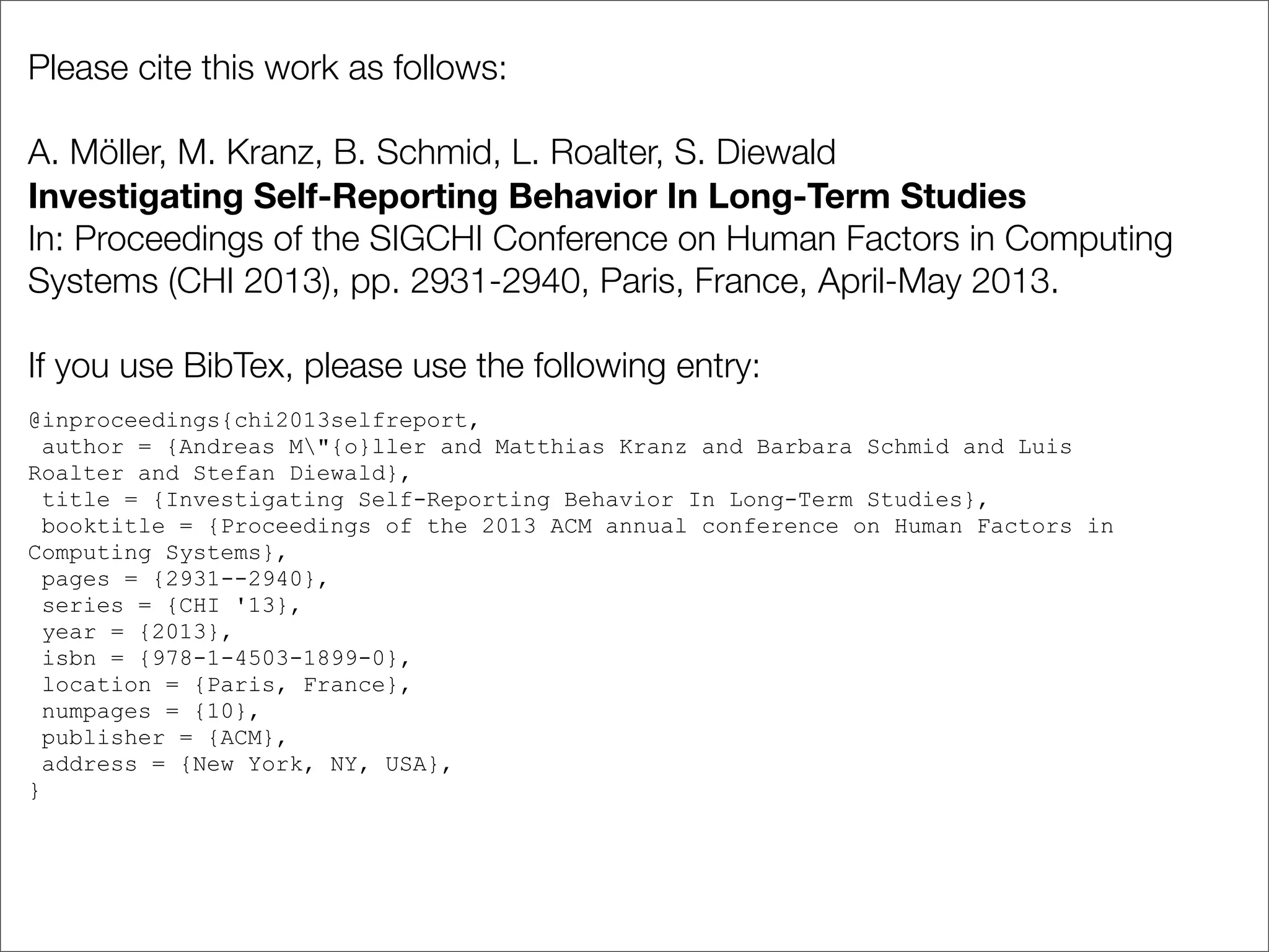 Please cite this work as follows:
A. Möller, M. Kranz, B. Schmid, L. Roalter, S. Diewald
Investigating Self-Reporting Behavior In Long-Term Studies
In: Proceedings of the SIGCHI Conference on Human Factors in Computing
Systems (CHI 2013), pp. 2931-2940, Paris, France, April-May 2013.
If you use BibTex, please use the following entry:
@inproceedings{chi2013selfreport,
author = {Andreas M"{o}ller and Matthias Kranz and Barbara Schmid and Luis
Roalter and Stefan Diewald},
title = {Investigating Self-Reporting Behavior In Long-Term Studies},
booktitle = {Proceedings of the 2013 ACM annual conference on Human Factors in
Computing Systems},
pages = {2931--2940},
series = {CHI '13},
year = {2013},
isbn = {978-1-4503-1899-0},
location = {Paris, France},
numpages = {10},
publisher = {ACM},
address = {New York, NY, USA},
}
 