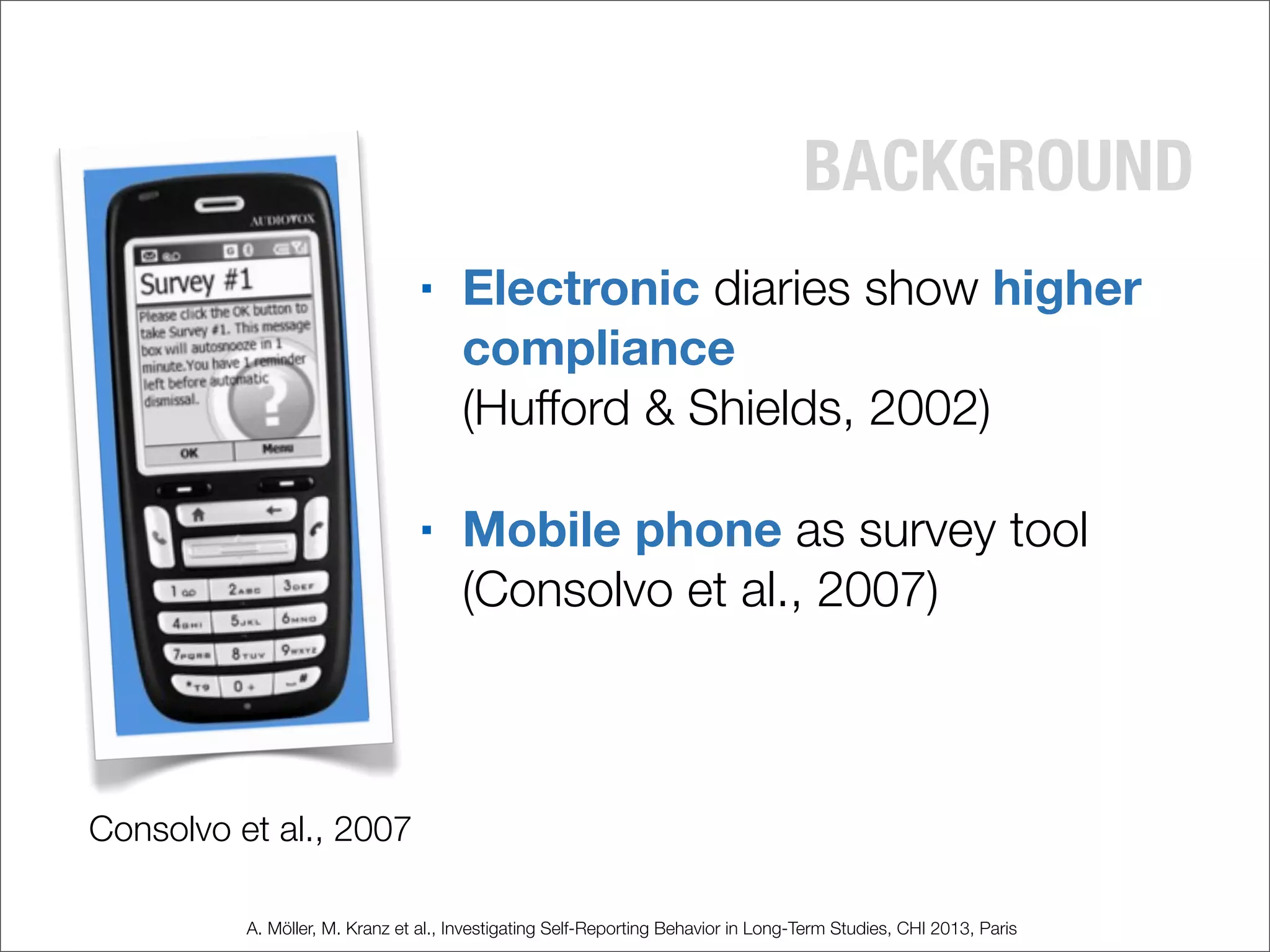 BACKGROUND
■ Electronic diaries show higher
compliance
(Hufford & Shields, 2002)
■ Mobile phone as survey tool
(Consolvo et al., 2007)
Consolvo et al., 2007
A. Möller, M. Kranz et al., Investigating Self-Reporting Behavior in Long-Term Studies, CHI 2013, Paris
 