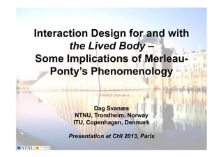 Dag Svanæs
Interaction Design for and with
the Lived Body –
Some Implications of Merleau-
Ponty’s Phenomenology
Dag Svanæs
NTNU, Trondheim, Norway
ITU, Copenhagen, Denmark
Presentation at CHI 2013, Paris
 
