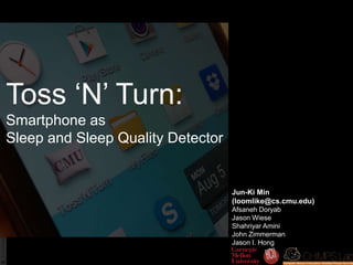 Toss ‘N’ Turn:
Smartphone as
Sleep and Sleep Quality Detector
Jun-Ki Min
(loomlike@cs.cmu.edu)
Afsaneh Doryab
Jason Wiese
Shahriyar Amini
John Zimmerman
Jason I. Hong
 