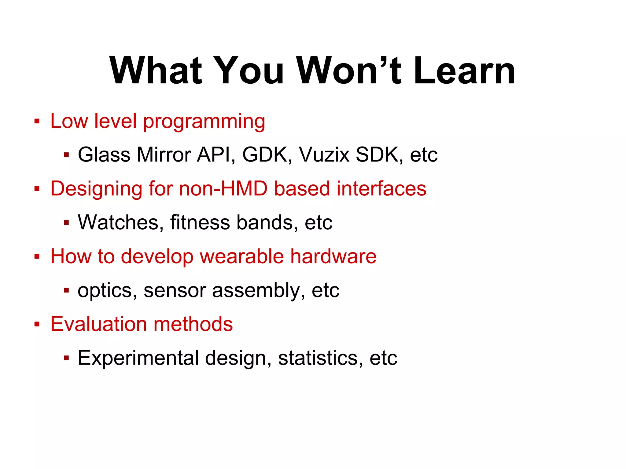 What You Won’t Learn
▪ Low level programming
▪ Glass Mirror API, GDK, Vuzix SDK, etc
▪ Designing for non-HMD based interfaces
▪ Watches, fitness bands, etc
▪ How to develop wearable hardware
▪ optics, sensor assembly, etc
▪ Evaluation methods
▪ Experimental design, statistics, etc
 
