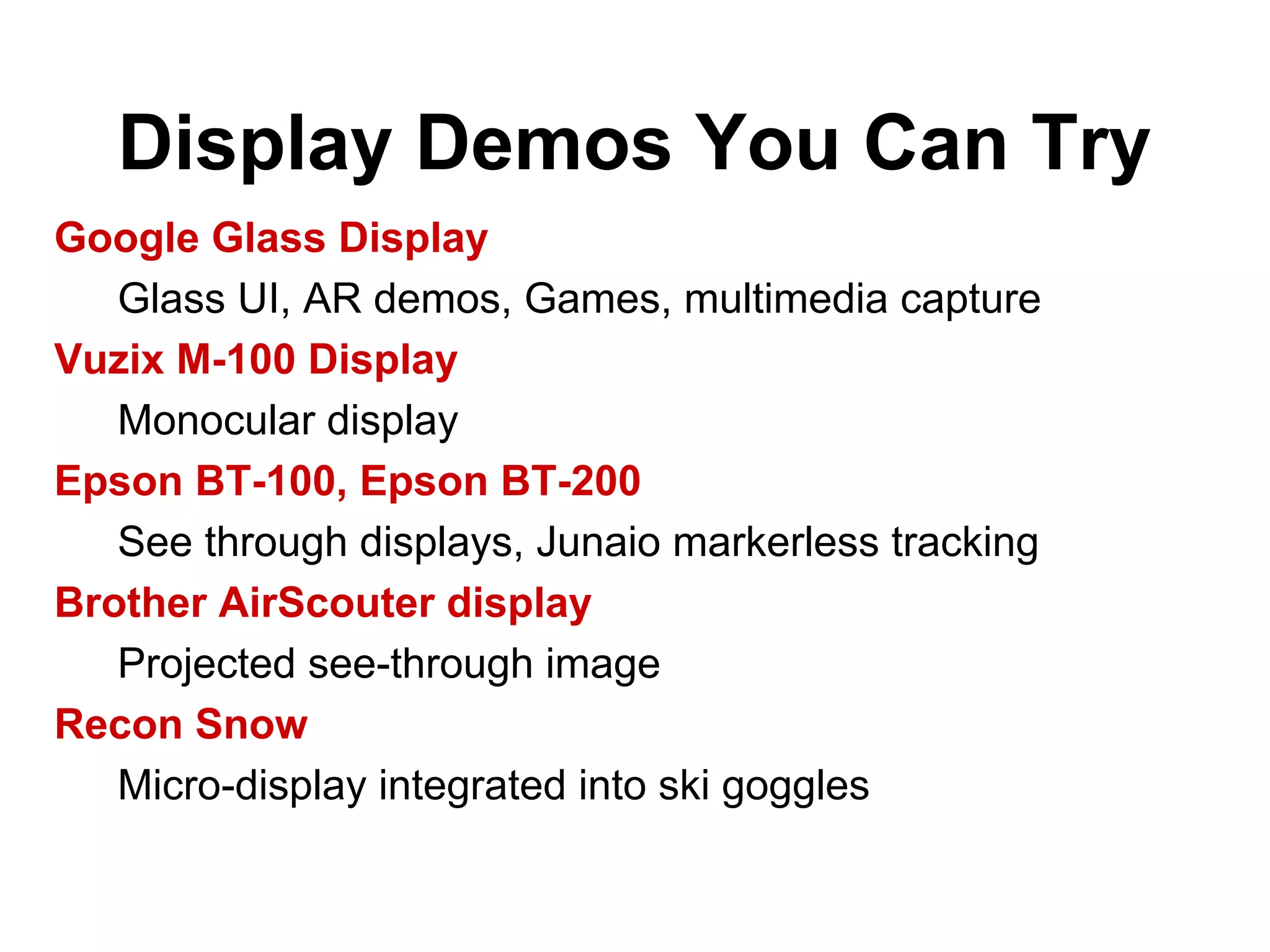Display Demos You Can Try
Google Glass Display
Glass UI, AR demos, Games, multimedia capture
Vuzix M-100 Display
Monocular display
Epson BT-100, Epson BT-200
See through displays, Junaio markerless tracking
Brother AirScouter display
Projected see-through image
Recon Snow
Micro-display integrated into ski goggles
 