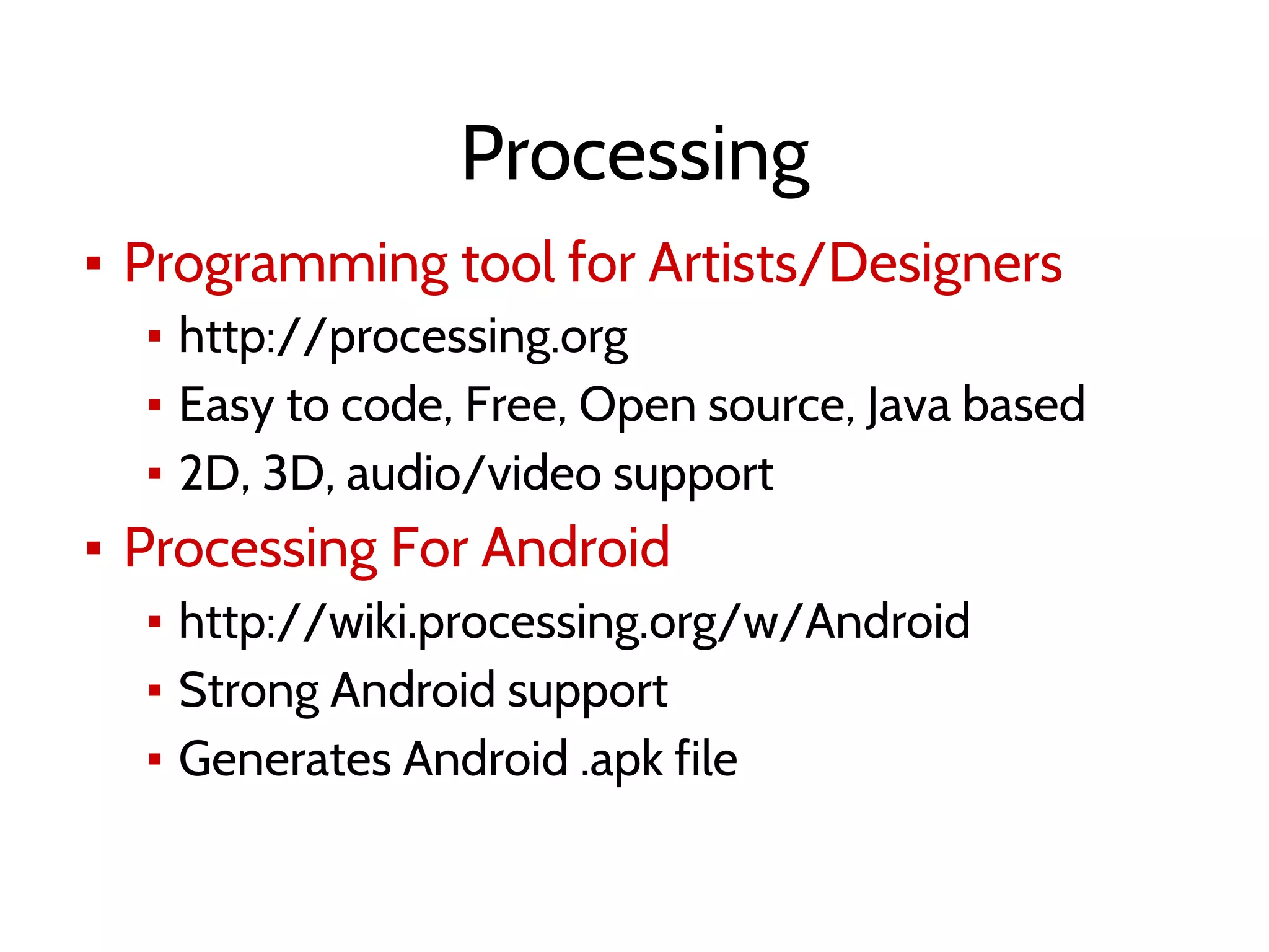 Processing
▪ Programming tool for Artists/Designers
▪ http://processing.org
▪ Easy to code, Free, Open source, Java based
▪ 2D, 3D, audio/video support
▪ Processing For Android
▪ http://wiki.processing.org/w/Android
▪ Strong Android support
▪ Generates Android .apk file
 