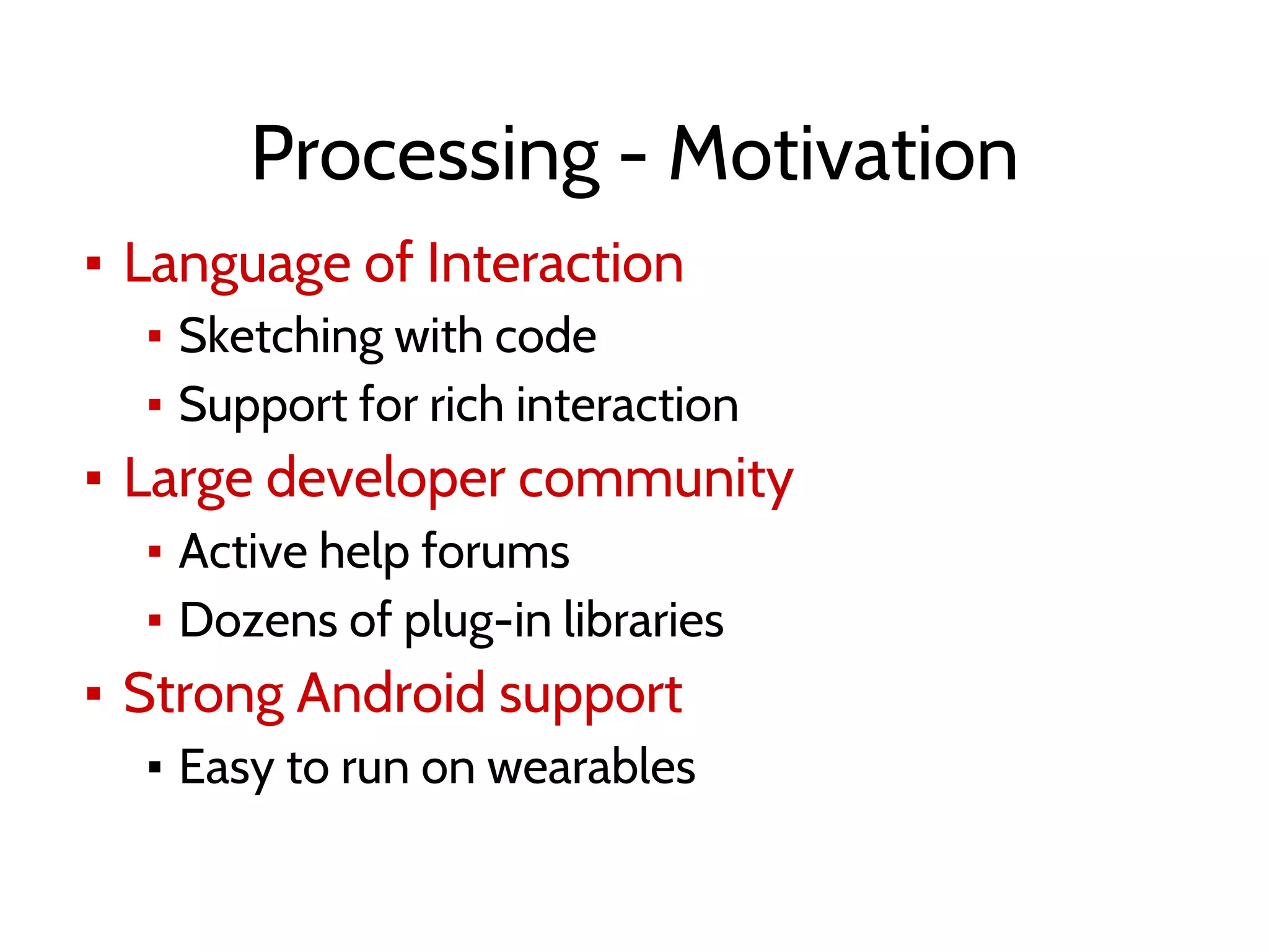 Processing - Motivation
▪ Language of Interaction
▪ Sketching with code
▪ Support for rich interaction
▪ Large developer community
▪ Active help forums
▪ Dozens of plug-in libraries
▪ Strong Android support
▪ Easy to run on wearables
 