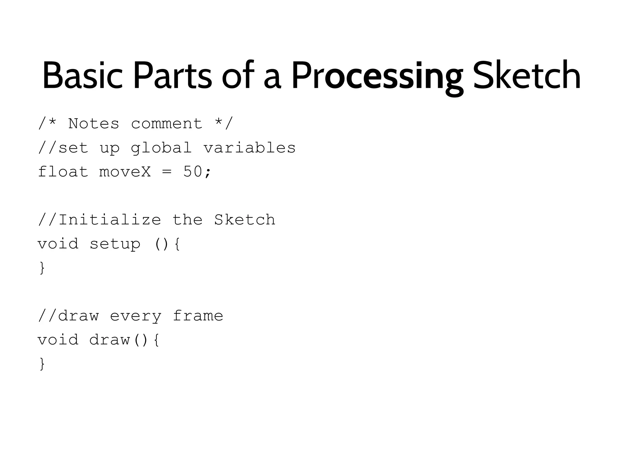 Basic Parts of a Processing Sketch
/* Notes comment */
//set up global variables
float moveX = 50;
//Initialize the Sketch
void setup (){
}
//draw every frame
void draw(){
}
 
