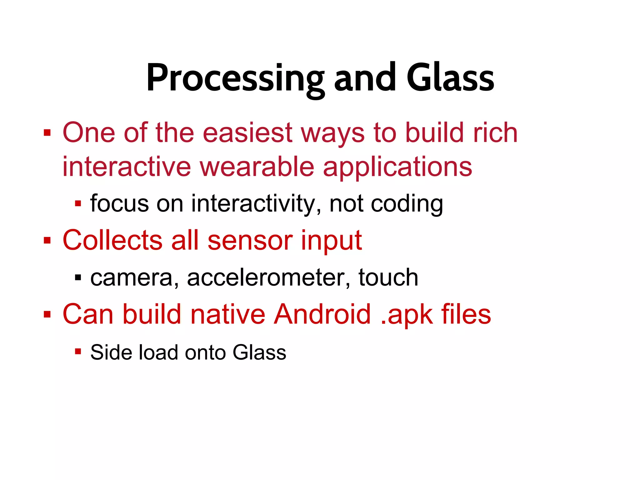 Processing and Glass
▪ One of the easiest ways to build rich
interactive wearable applications
▪ focus on interactivity, not coding
▪ Collects all sensor input
▪ camera, accelerometer, touch
▪ Can build native Android .apk files
▪ Side load onto Glass
 