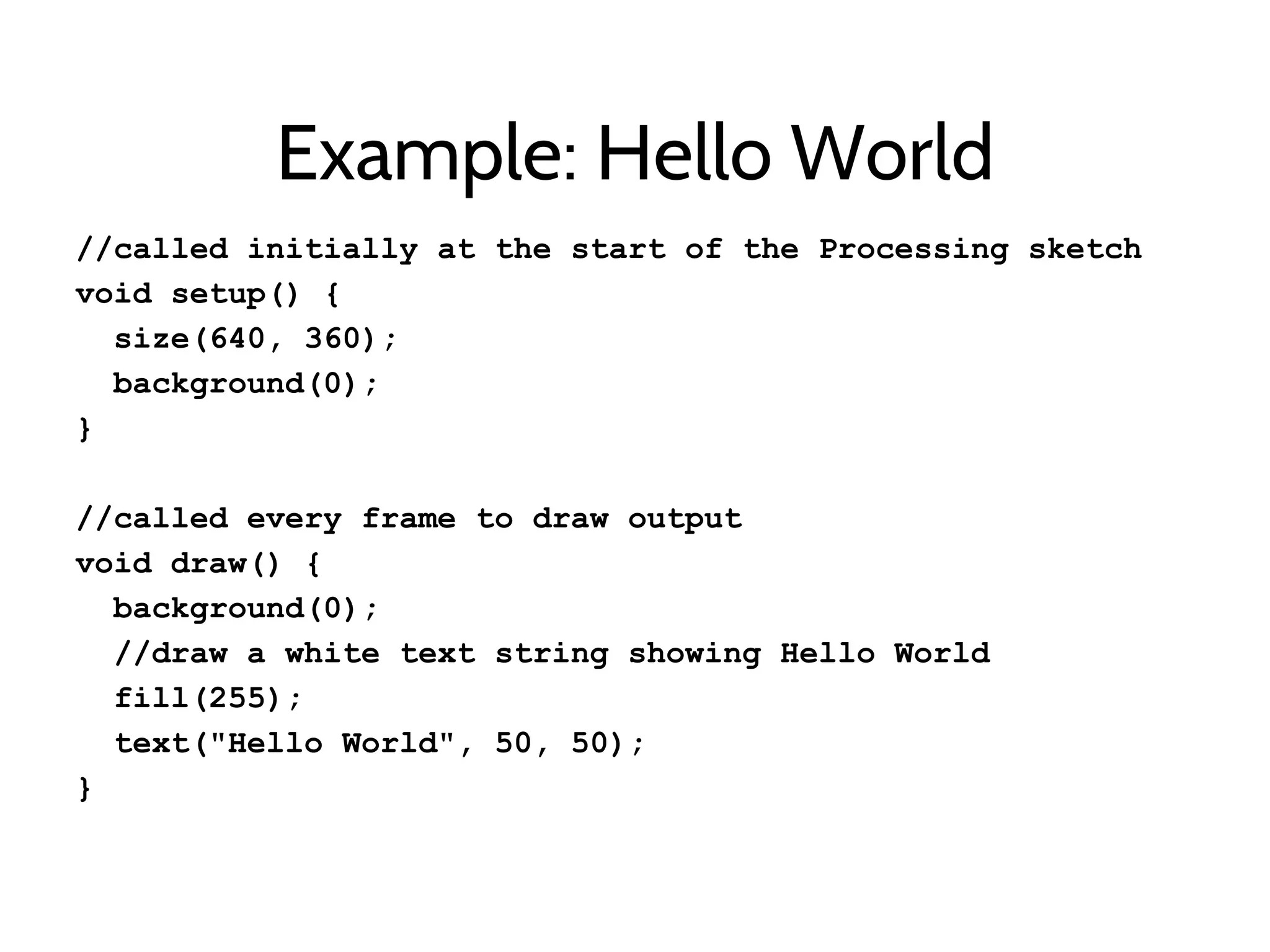 Example: Hello World
//called initially at the start of the Processing sketch
void setup() {
size(640, 360);
background(0);
}
//called every frame to draw output
void draw() {
background(0);
//draw a white text string showing Hello World
fill(255);
text("Hello World", 50, 50);
}
 