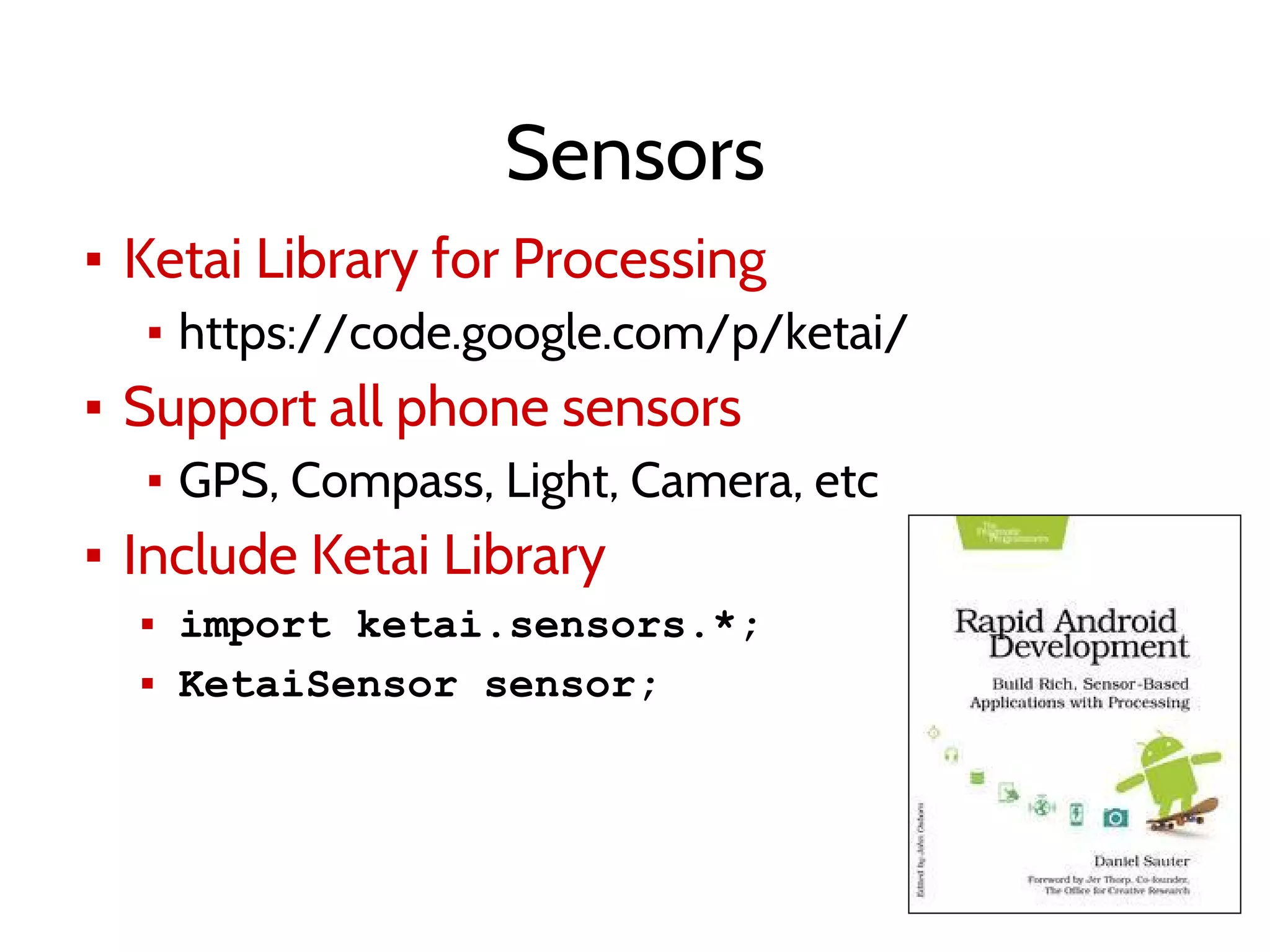 Sensors
▪ Ketai Library for Processing
▪ https://code.google.com/p/ketai/
▪ Support all phone sensors
▪ GPS, Compass, Light, Camera, etc
▪ Include Ketai Library
▪ import ketai.sensors.*;
▪ KetaiSensor sensor;
 